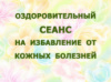 ОЗДОРОВИТЕЛЬНЫЙ СЕАНС НА ИЗБАВЛЕНИЕ ОТ КОЖНЫХ БОЛЕЗНЕЙ