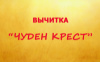 ВЫЧИТКА «ЧУДЕН КРЕСТ»