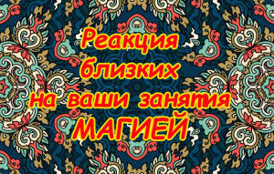 РЕАКЦИЯ БЛИЗКИХ НА ВАШИ ЗАНЯТИЯ МАГИЕЙ